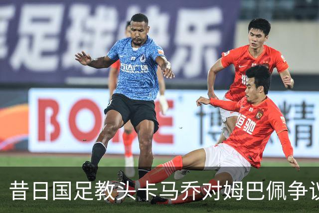 昔日国足教头卡马乔对姆巴佩争议发声引发热议